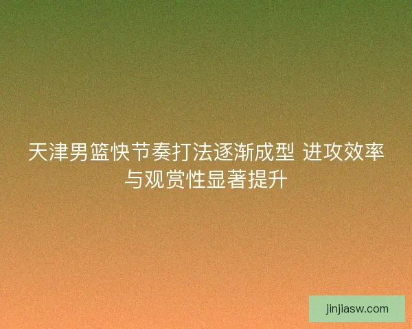 天津男篮快节奏打法逐渐成型 进攻效率与观赏性显著提升