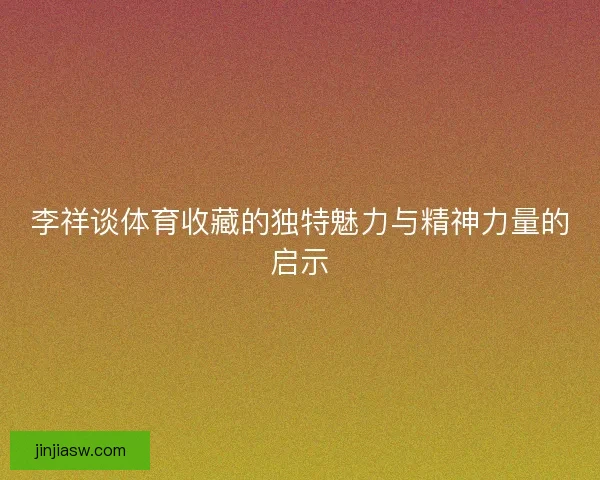 李祥谈体育收藏的独特魅力与精神力量的启示