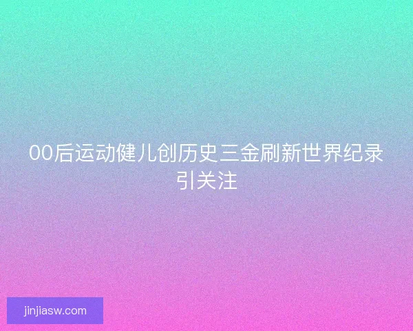 00后运动健儿创历史三金刷新世界纪录引关注