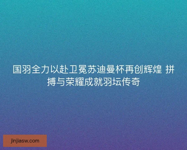 国羽全力以赴卫冕苏迪曼杯再创辉煌 拼搏与荣耀成就羽坛传奇