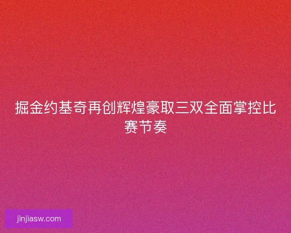 掘金约基奇再创辉煌豪取三双全面掌控比赛节奏 掘金约基奇再创辉煌豪取三双全面掌控比赛节奏
