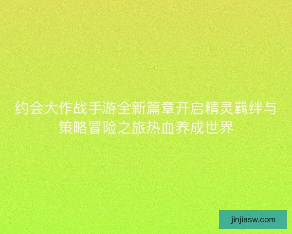 约会大作战手游全新篇章开启精灵羁绊与策略冒险之旅热血养成世界