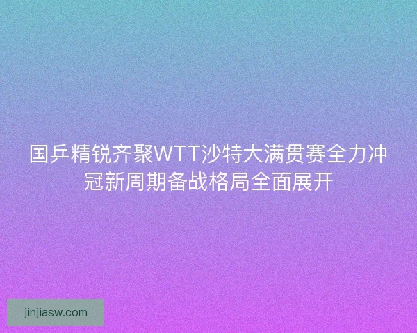 国乒精锐齐聚WTT沙特大满贯赛全力冲冠新周期备战格局全面展开