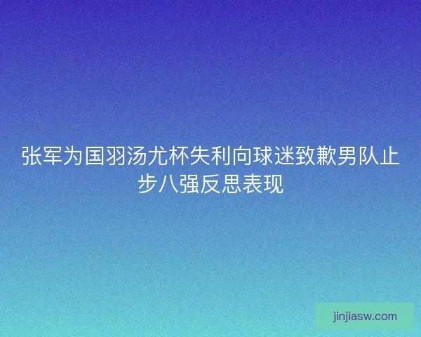 张军为国羽汤尤杯失利向球迷致歉男队止步八强反思表现