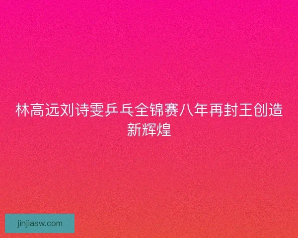 林高远刘诗雯乒乓全锦赛八年再封王创造新辉煌