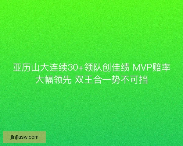 亚历山大连续30+领队创佳绩 MVP赔率大幅领先 双王合一势不可挡