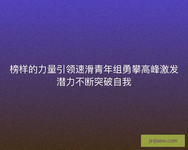 榜样的力量引领速滑青年组勇攀高峰激发潜力不断突破自我 榜样的力量引领速滑青年组勇攀高峰激发潜力不断突破自我