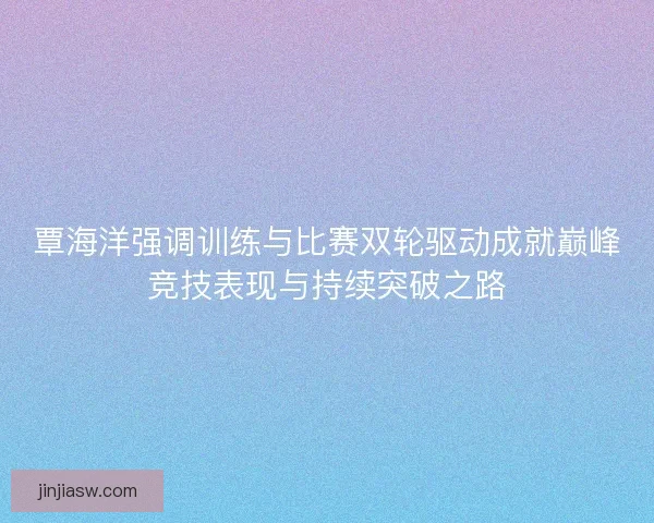 覃海洋强调训练与比赛双轮驱动成就巅峰竞技表现与持续突破之路