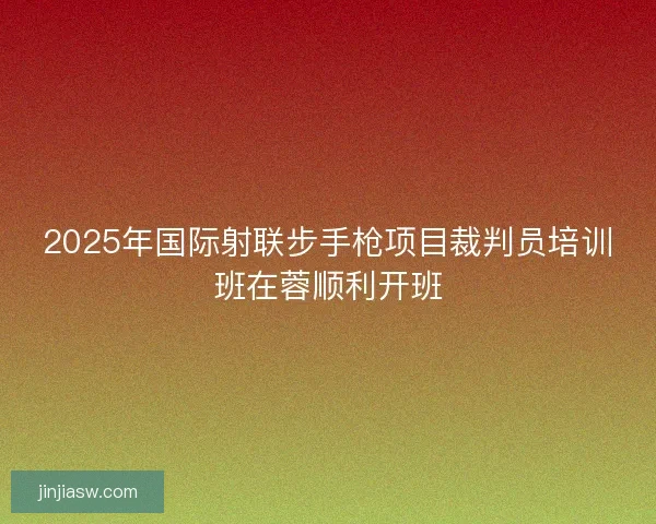 2025年国际射联步手枪项目裁判员培训班在蓉顺利开班 2025年国际射联步手枪项目裁判员培训班在蓉顺利开班