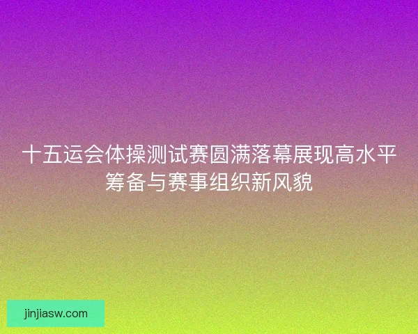 十五运会体操测试赛圆满落幕展现高水平筹备与赛事组织新风貌