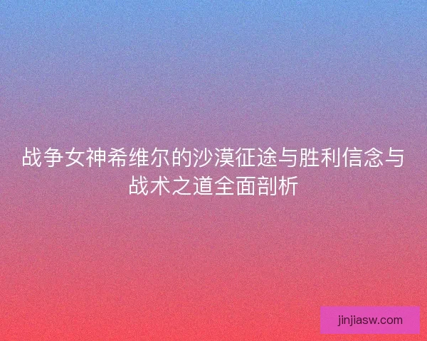 战争女神希维尔的沙漠征途与胜利信念与战术之道全面剖析 战争女神希维尔的沙漠征途与胜利信念与战术之道全面剖析