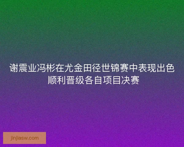 谢震业冯彬在尤金田径世锦赛中表现出色 顺利晋级各自项目决赛 谢震业冯彬在尤金田径世锦赛中表现出色 顺利晋级各自项目决赛