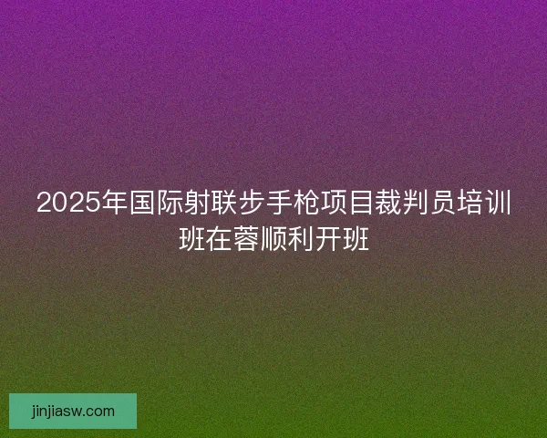 2025年国际射联步手枪项目裁判员培训班在蓉顺利开班
