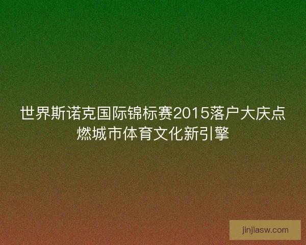 世界斯诺克国际锦标赛2015落户大庆点燃城市体育文化新引擎