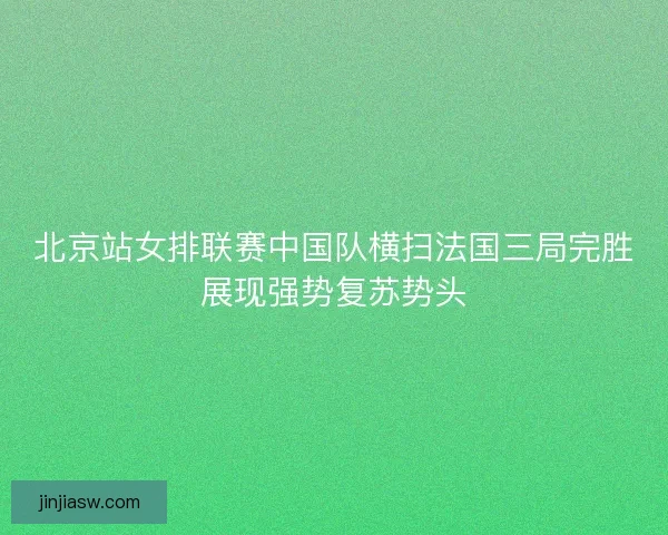 北京站女排联赛中国队横扫法国三局完胜展现强势复苏势头