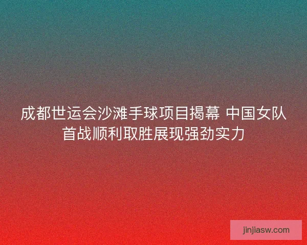 成都世运会沙滩手球项目揭幕 中国女队首战顺利取胜展现强劲实力