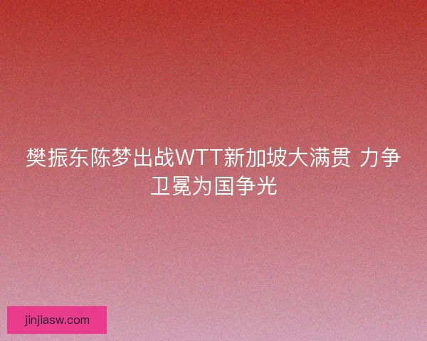 樊振东陈梦出战WTT新加坡大满贯 力争卫冕为国争光