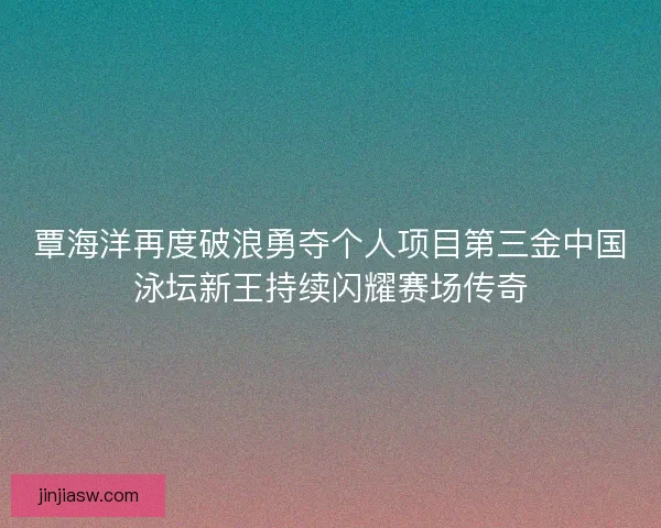 覃海洋再度破浪勇夺个人项目第三金中国泳坛新王持续闪耀赛场传奇