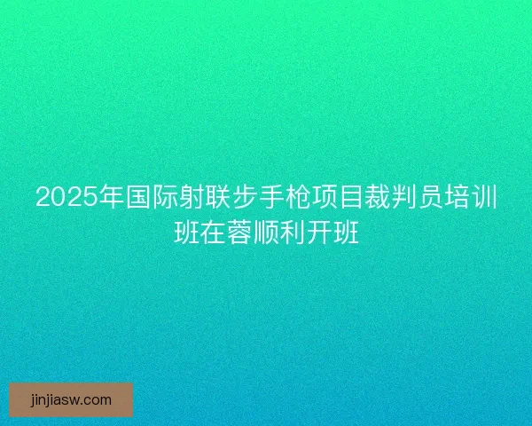 2025年国际射联步手枪项目裁判员培训班在蓉顺利开班