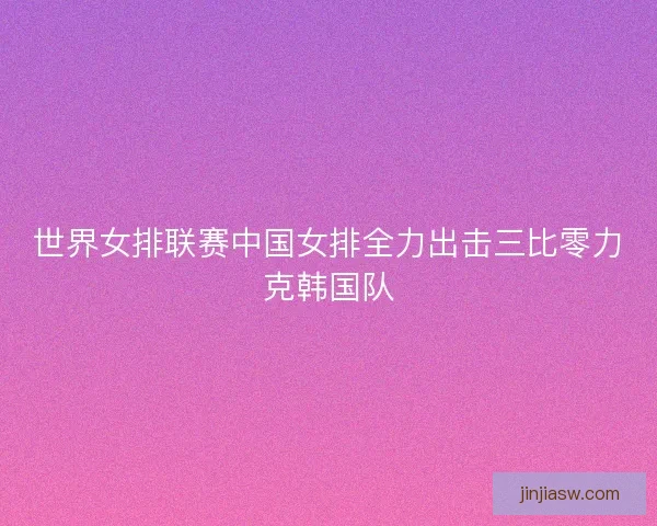 世界女排联赛中国女排全力出击三比零力克韩国队