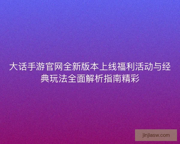 大话手游官网全新版本上线福利活动与经典玩法全面解析指南精彩