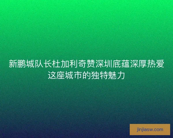新鹏城队长杜加利奇赞深圳底蕴深厚热爱这座城市的独特魅力
